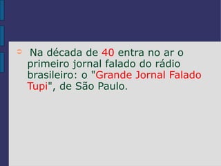 ➲   Na década de 40 entra no ar o
    primeiro jornal falado do rádio
    brasileiro: o "Grande Jornal Falado
    Tupi", de São Paulo.
 