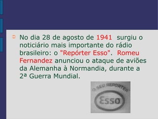 ➲   No dia 28 de agosto de 1941 surgiu o
    noticiário mais importante do rádio
    brasileiro: o "Repórter Esso". Romeu
    Fernandez anunciou o ataque de aviões
    da Alemanha à Normandia, durante a
    2ª Guerra Mundial.
 