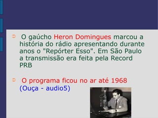 ➲   O gaúcho Heron Domingues marcou a
    história do rádio apresentando durante
    anos o "Repórter Esso". Em São Paulo
    a transmissão era feita pela Record
    PRB

➲    O programa ficou no ar até 1968
    (Ouça - audio5)
 