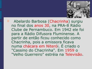 ➲    Abelardo Barbosa (Chacrinha) surgiu
    no final dos anos 30, na PRA-8 Rádio
    Clube de Pernambuco. Em 1942 ele foi
    para a Rádio Difusora Fluminense. A
    partir de então ficou conhecido como
    Chacrinha, pois a emissora ficava
    numa chácara em Niterói. É criado o
    "Cassino do Chacrinha". Em 1959 o
    "Velho Guerreiro" estréia na Televisão.
 