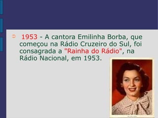 ➲    1953 - A cantora Emilinha Borba, que
    começou na Rádio Cruzeiro do Sul, foi
    consagrada a "Rainha do Rádio", na
    Rádio Nacional, em 1953.
 