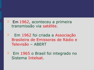 ➲    Em 1962, aconteceu a primeira
    transmissão via satélite.

➲    Em 1962 foi criada a Associação
    Brasileira de Emissoras de Rádio e
    Televisão – ABERT

➲    Em 1965 o Brasil foi integrado no
    Sistema Intelsat.
 