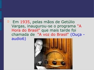 ➲    Em 1935, pelas mãos de Getúlio
    Vargas, inaugurou-se o programa "A
    Hora do Brasil" que mais tarde foi
    chamada de “A voz do Brasil“ (Ouça -
    audio6)
 