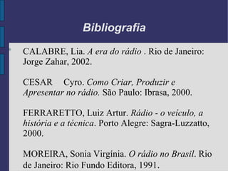 Bibliografia
0
    CALABRE, Lia. A era do rádio . Rio de Janeiro:
    Jorge Zahar, 2002.

    CESAR Cyro. Como Criar, Produzir e
    Apresentar no rádio. São Paulo: Ibrasa, 2000.

    FERRARETTO, Luiz Artur. Rádio - o veículo, a
    história e a técnica. Porto Alegre: Sagra-Luzzatto,
    2000.

    MOREIRA, Sonia Virgínia. O rádio no Brasil. Rio
    de Janeiro: Rio Fundo Editora, 1991.
 
