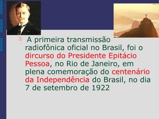 ➲    A primeira transmissão
    radiofônica oficial no Brasil, foi o
    dircurso do Presidente Epitácio
    Pessoa, no Rio de Janeiro, em
    plena comemoração do centenário
    da Independência do Brasil, no dia
    7 de setembro de 1922
 