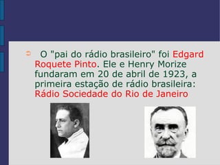 ➲    O "pai do rádio brasileiro" foi Edgard
    Roquete Pinto. Ele e Henry Morize
    fundaram em 20 de abril de 1923, a
    primeira estação de rádio brasileira:
    Rádio Sociedade do Rio de Janeiro
 