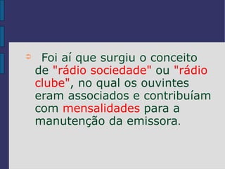 ➲    Foi aí que surgiu o conceito
    de "rádio sociedade" ou "rádio
    clube", no qual os ouvintes
    eram associados e contribuíam
    com mensalidades para a
    manutenção da emissora.
 