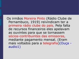 Os irmãos Moreira Pinto (Rádio Clube de
 Pernambuco, 1919) reivindicam ter a
 primeira rádio clube do país. Pela falta
 de recursos financeiros eles apelavam
 as ouvintes para que se tornassem
 sócios-contribuintes das emissoras,
 mediante pagamento mensal. (Eram
 mais voltados para a telegrafia)(Ouça -
 audio1)
 