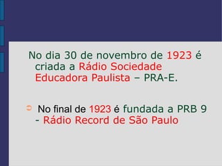 No dia 30 de novembro de 1923 é
 criada a Rádio Sociedade
 Educadora Paulista – PRA-E.

➲    No final de 1923 é fundada a PRB 9
    - Rádio Record de São Paulo
 