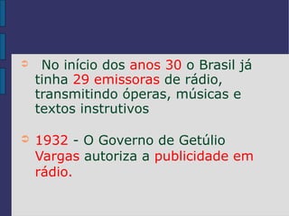 ➲    No início dos anos 30 o Brasil já
    tinha 29 emissoras de rádio,
    transmitindo óperas, músicas e
    textos instrutivos

➲   1932 - O Governo de Getúlio
    Vargas autoriza a publicidade em
    rádio.
 
