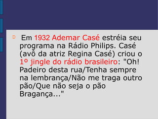 ➲    Em 1932 Ademar Casé estréia seu
    programa na Rádio Philips. Casé
    (avô da atriz Regina Casé) criou o
    1º jingle do rádio brasileiro: "Oh!
    Padeiro desta rua/Tenha sempre
    na lembrança/Não me traga outro
    pão/Que não seja o pão
    Bragança..."
 