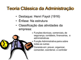 Teoria Clássica da Administração
• Destaque: Henri Fayol (1916)
• Ênfase: Na estrutura
• Classificação das atividades da
empresa:
» Funções técnicas, comerciais, de
segurança, contábeis, financeiras, e
administrativas
» Função Administrativa paira sobre
todas as outras
» Consiste em: prever, organizar,
comandar, coordenar, e controlar
 