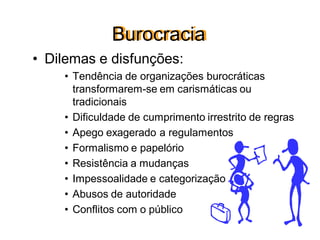Burocracia
• Dilemas e disfunções:
• Tendência de organizações burocráticas
transformarem-se em carismáticas ou
tradicionais
• Dificuldade de cumprimento irrestrito de regras
• Apego exagerado a regulamentos
• Formalismo e papelório
• Resistência a mudanças
• Impessoalidade e categorização
• Abusos de autoridade
• Conflitos com o público
 