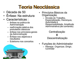 Teoria Neoclássica
• Década de 50
• Ênfase: Na estrutura
• Características :
– ênfase na prática da
Administração
– reafirmação relativa dos
postulados clássicos
– ênfase nos princípios gerais
da Administração
– Ênfase nos objetivos e
resultados
– Ecletismo nos conceitos
• Princípios Básicos da
Organização
– Divisão do Trabalho,
Especialização, Hierarquia,
Autoridade e
Responsabilidade, Amplitude
Administrativa (de comando)
Centralização
X
Descentralização
• Funções do Administrador
– Planejar, Organizar, Dirigir,
Controlar
 