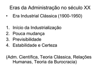 Eras da Administração no século XX
• Era Industrial Clássica (1900-1950)
1. Início da Industrialização
2. Pouca mudança
3. Previsibilidade
4. Estabilidade e Certeza
(Adm. Científica, Teoria Clássica, Relações
Humanas, Teoria da Burocracia)
 