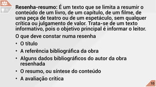Resenha-resumo: É um texto que se limita a resumir o
conteúdo de um livro, de um capítulo, de um filme, de
uma peça de teatro ou de um espetáculo, sem qualquer
crítica ou julgamento de valor. Trata-se de um texto
informativo, pois o objetivo principal é informar o leitor.
O que deve constar numa resenha
•	 O título
•	 A referência bibliográfica da obra
•	 Alguns dados bibliográficos do autor da obra
resenhada
•	 O resumo, ou síntese do conteúdo
•	 A avaliação crítica c
10
DL
 