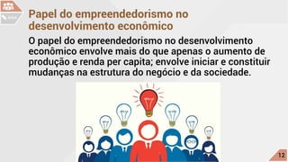 Papel do empreendedorismo no
desenvolvimento econômico
O papel do empreendedorismo no desenvolvimento
econômico envolve mais do que apenas o aumento de
produção e renda per capita; envolve iniciar e constituir
mudanças na estrutura do negócio e da sociedade.
c
12
AULA
 