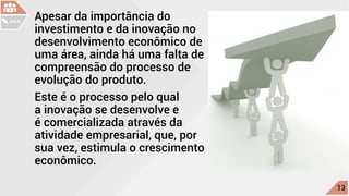 Apesar da importância do
investimento e da inovação no
desenvolvimento econômico de
uma área, ainda há uma falta de
compreensão do processo de
evolução do produto.
Este é o processo pelo qual
a inovação se desenvolve e
é comercializada através da
atividade empresarial, que, por
sua vez, estimula o crescimento
econômico.
c
13
AULA
 