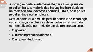 A inovação pode, evidentemente, ter vários graus de
peculiaridade. A maioria das inovações introduzidas
no mercado são inovações comuns, isto é, com pouca
peculiaridade ou tecnologia.
Sem considerar o nível de peculiaridade e de tecnologia,
cada inovação evolui e se desenvolve em direção da
comercialização por meio de um de três mecanismos:
•	 O governo
•	 O Intraempreendedorismo ou
•	 O empreendedorismo
c
15
AULA
 