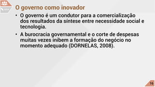 O governo como inovador
•	 O governo é um condutor para a comercialização
dos resultados da síntese entre necessidade social e
tecnologia.
•	 A burocracia governamental e o corte de despesas
muitas vezes inibem a formação do negócio no
momento adequado (DORNELAS, 2008).
c
16
AULA
 