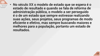 •	 No século XX o modelo de estado que se espera é o
estado de resultado e quando se fala de reforma de
administração pública, o modelo a ser perseguido
é o de um estado que sempre estivesse realizando
suas ações, seus projetos, seus programas de modo
eficiente e efetivo, mas sempre buscando maiores e
melhores para a população, portanto um estado de
resultados.
c
17
AULA
 