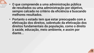 •	 O que compreende a uma administração pública
de resultados ou uma administração por objetivo,
sempre calcada no critério da eficiência e buscando
melhores resultados.
•	 Portanto o estado tem que estar preocupado com a
efetivação dos direitos, sobretudo da efetivação dos
direitos fundamentais da população, como o direito
à saúde, educação, meio ambiente, e assim por
diante...
c
18
AULA
 