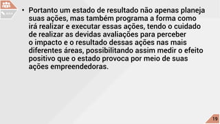 •	 Portanto um estado de resultado não apenas planeja
suas ações, mas também programa a forma como
irá realizar e executar essas ações, tendo o cuidado
de realizar as devidas avaliações para perceber
o impacto e o resultado dessas ações nas mais
diferentes áreas, possibilitando assim medir o efeito
positivo que o estado provoca por meio de suas
ações empreendedoras.
c
19
AULA
 
