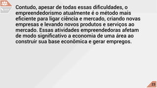 Contudo, apesar de todas essas dificuldades, o
empreendedorismo atualmente é o método mais
eficiente para ligar ciência e mercado, criando novas
empresas e levando novos produtos e serviços ao
mercado. Essas atividades empreendedoras afetam
de modo significativo a economia de uma área ao
construir sua base econômica e gerar empregos.
c
23
AULA
 