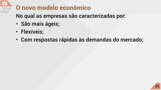 O novo modelo econômico
No qual as empresas são caracterizadas por:
•	 São mais ágeis;
•	 Flexíveis;
•	 Com respostas rápidas às demandas do mercado;
c
25
AULA
 