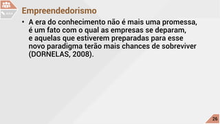 Empreendedorismo
•	 A era do conhecimento não é mais uma promessa,
é um fato com o qual as empresas se deparam,
e aquelas que estiverem preparadas para esse
novo paradigma terão mais chances de sobreviver
(DORNELAS, 2008).
c
26
AULA
 