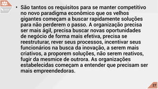 •	 São tantos os requisitos para se manter competitivo
no novo paradigma econômico que os velhos
gigantes começam a buscar rapidamente soluções
para não perderem o passo. A organização precisa
ser mais ágil, precisa buscar novas oportunidades
de negócio de forma mais efetiva, precisa se
reestruturar, rever seus processos, incentivar seus
funcionários na busca da inovação, a serem mais
criativos, a proporem soluções, não serem reativos,
fugir da mesmice de outrora. As organizações
estabelecidas começam a entender que precisam ser
mais empreendedoras.
c
27
AULA
 
