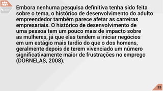 Embora nenhuma pesquisa definitiva tenha sido feita
sobre o tema, o histórico de desenvolvimento do adulto
empreendedor também parece afetar as carreiras
empresariais. O histórico de desenvolvimento de
uma pessoa tem um pouco mais de impacto sobre
as mulheres, já que elas tendem a iniciar negócios
em um estágio mais tardio do que o dos homens,
geralmente depois de terem vivenciado um número
significativamente maior de frustrações no emprego
(DORNELAS, 2008).
c
33
AULA
 