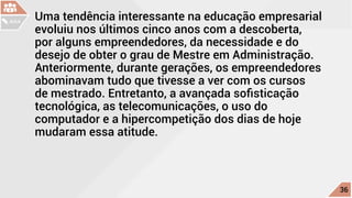 Uma tendência interessante na educação empresarial
evoluiu nos últimos cinco anos com a descoberta,
por alguns empreendedores, da necessidade e do
desejo de obter o grau de Mestre em Administração.
Anteriormente, durante gerações, os empreendedores
abominavam tudo que tivesse a ver com os cursos
de mestrado. Entretanto, a avançada sofisticação
tecnológica, as telecomunicações, o uso do
computador e a hipercompetição dos dias de hoje
mudaram essa atitude.
c
36
AULA
 