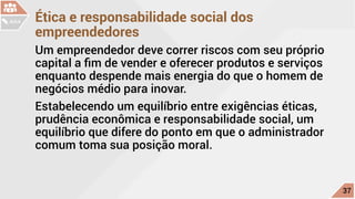 Ética e responsabilidade social dos
empreendedores
Um empreendedor deve correr riscos com seu próprio
capital a fim de vender e oferecer produtos e serviços
enquanto despende mais energia do que o homem de
negócios médio para inovar.
Estabelecendo um equilíbrio entre exigências éticas,
prudência econômica e responsabilidade social, um
equilíbrio que difere do ponto em que o administrador
comum toma sua posição moral.
c
37
AULA
 