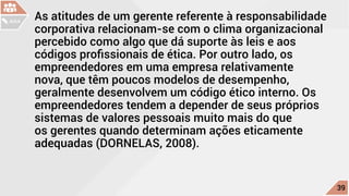 As atitudes de um gerente referente à responsabilidade
corporativa relacionam-se com o clima organizacional
percebido como algo que dá suporte às leis e aos
códigos profissionais de ética. Por outro lado, os
empreendedores em uma empresa relativamente
nova, que têm poucos modelos de desempenho,
geralmente desenvolvem um código ético interno. Os
empreendedores tendem a depender de seus próprios
sistemas de valores pessoais muito mais do que
os gerentes quando determinam ações eticamente
adequadas (DORNELAS, 2008).
c
39
AULA
 
