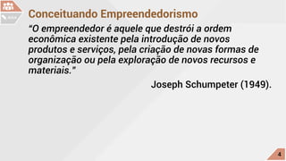 Conceituando Empreendedorismo
“O empreendedor é aquele que destrói a ordem
econômica existente pela introdução de novos
produtos e serviços, pela criação de novas formas de
organização ou pela exploração de novos recursos e
materiais.”
				 Joseph Schumpeter (1949).
c
4
AULA
 