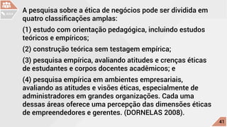 A pesquisa sobre a ética de negócios pode ser dividida em
quatro classificações amplas:
(1) estudo com orientação pedagógica, incluindo estudos
teóricos e empíricos;
(2) construção teórica sem testagem empírica;
(3) pesquisa empírica, avaliando atitudes e crenças éticas
de estudantes e corpos docentes acadêmicos; e
(4) pesquisa empírica em ambientes empresariais,
avaliando as atitudes e visões éticas, especialmente de
administradores em grandes organizações. Cada uma
dessas áreas oferece uma percepção das dimensões éticas
de empreendedores e gerentes. (DORNELAS 2008).
c
41
AULA
 