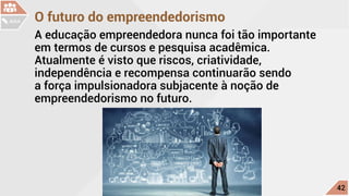 O futuro do empreendedorismo
A educação empreendedora nunca foi tão importante
em termos de cursos e pesquisa acadêmica.
Atualmente é visto que riscos, criatividade,
independência e recompensa continuarão sendo
a força impulsionadora subjacente à noção de
empreendedorismo no futuro.
c
42
AULA
 