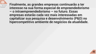 Finalmente, as grandes empresas continuarão a ter
interesse na sua forma especial de empreendedorismo
– o intraempreendedorismo – no futuro. Essas
empresas estarão cada vez mais interessadas em
capitalizar sua pesquisa e desenvolvimento (P&D) no
hipercompetitivo ambiente de negócios da atualidade.
c
45
AULA
 