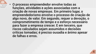 •	 O processo empreendedor envolve todas as
funções, atividades e ações associadas com a
criação de novas empresas. Em primeiro lugar, o
empreendedorismo envolve o processo de criação de
algo novo, de valor. Em segundo, requer a devoção, o
comprometimento de tempo e o esforço necessário
para fazer a empresa crescer. E em terceiro, que
riscos calculados sejam assumidos e decisões
críticas tomadas; é preciso ousadia e ânimo apesar
de falhas e erros.
c
6
AULA
 