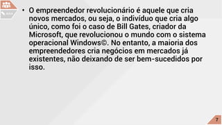•	 O empreendedor revolucionário é aquele que cria
novos mercados, ou seja, o indivíduo que cria algo
único, como foi o caso de Bill Gates, criador da
Microsoft, que revolucionou o mundo com o sistema
operacional Windows©. No entanto, a maioria dos
empreendedores cria negócios em mercados já
existentes, não deixando de ser bem-sucedidos por
isso.
c
7
AULA
 