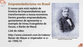 Empreendedorismo no Brasil
O nosso país está repleto de
história de Empreendedores que
transformaram a nossa economia.
Dentre grandes empreendedores,
gostaríamos de apresentar o
exemplo de Irineu Evangelista de
Souza, o Barão de Mauá.
Link do vídeo:
http://www.cinevest.com.br/videos/
Barao-de-Maua-o-imperador-e-o-
rei-1999,19
◦◦ http://histormundi.blogspot.com.br/2012/06/imagens-
historicas-10-barao-de-maua
c
8
AULA
 