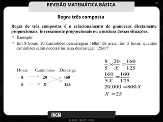 Regra três composta
Regra de três compostas é o relacionamento de grandezas diretamente
proporcionais, inversamente proporcionais ou a mistura dessas situações.
 Exemplo:
 Em 8 horas, 20 caminhões descarregam 160m3
de areia. Em 5 horas, quantos
caminhões serão necessários para descarregar 125m3
?
10
Horas Caminhões Descarga
8 20 160
5 X 125
25
800
000
.
20
125
160
5
160
125
160
20
5
8





X
X
X
X
REVISÃO MATEMÁTICA BÁSICA
REVISÃO MATEMÁTICA BÁSICA
 