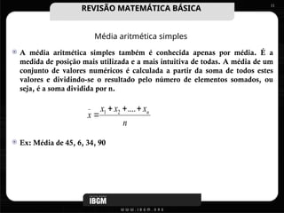 Média aritmética simples
 A média aritmética simples também é conhecida apenas por média. É a
medida de posição mais utilizada e a mais intuitiva de todas. A média de um
conjunto de valores numéricos é calculada a partir da soma de todos estes
valores e dividindo-se o resultado pelo número de elementos somados, ou
seja, é a soma dividida por n.
 Ex: Média de 45, 6, 34, 90
11
n
x
x
x
x n




....
2
1
_
REVISÃO MATEMÁTICA BÁSICA
REVISÃO MATEMÁTICA BÁSICA
 