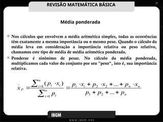 Média ponderada
 Nos cálculos que envolvem a média aritmética simples, todas as ocorrências
têm exatamente a mesma importância ou o mesmo peso. Quando o cálculo da
média leva em consideração a importância relativa ou peso relativo,
chamamos este tipo de média de média aritmética ponderada.
 Ponderar é sinônimo de pesar. No cálculo da média ponderada,
multiplicamos cada valor do conjunto por seu "peso", isto é, sua importância
relativa.
12
n
n
n
i
i
n
i i
n
i i
i
p
p
p
p
x
p
x
p
x
p
p
x
p
x
















...
...
)
(
2
1
2
2
1
1
_
REVISÃO MATEMÁTICA BÁSICA
REVISÃO MATEMÁTICA BÁSICA
 