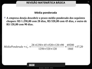 Média ponderada
 A empresa deseja descobrir o prazo médio ponderado dos seguintes
cheques: R$ 1.250,00 com 28 dias, R$ 520,00 com 45 dias, e outro de
R$ 120,00 com 90 dias.
13
20
,
37
1860
69200
120
520
1250
90
120
520
45
1250
28
_










 P
x
rada
MédiaPonde
REVISÃO MATEMÁTICA BÁSICA
REVISÃO MATEMÁTICA BÁSICA
 