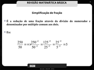Simplificação de fração
 É a redução de uma fração através da divisão do numerador e
denominador por múltiplo comum aos dois.
 Ex:
15
5
5
25
25
125
50
250
50
250
5
5
5
5
2
2



 





REVISÃO MATEMÁTICA BÁSICA
REVISÃO MATEMÁTICA BÁSICA
 