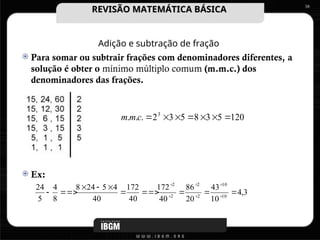 Adição e subtração de fração
 Para somar ou subtrair frações com denominadores diferentes, a
solução é obter o mínimo múltiplo comum (m.m.c.) dos
denominadores das frações.
 Ex:
16
120
5
3
8
5
3
2
.
.
. 3







c
m
m
3
,
4
10
43
20
86
40
172
40
172
40
4
5
24
8
8
4
5
24
10
10
2
2
2
2









 





REVISÃO MATEMÁTICA BÁSICA
REVISÃO MATEMÁTICA BÁSICA
 