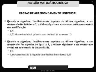 REGRAS DE ARREDONDAMENTO UNIVERSAL
 Quando o algarismo imediatamente seguinte ao último algarismo a ser
conservado for inferior a 5, o último algarismo a ser conservado permanecerá
sem modificação.
 EX:
 1,3333 arredondado à primeira casa decimal irá se tornar 1,3
 Quando o algarismo imediatamente seguinte ao último algarismo a ser
conservado for superior ou igual a 5, o último algarismo a ser conservado
deverá ser aumentado de uma unidade.
 EX:
 1,605 arredondado à segunda casa decimal irá se tornar 1,61
17
REVISÃO MATEMÁTICA BÁSICA
REVISÃO MATEMÁTICA BÁSICA
 
