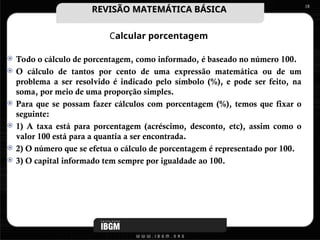 Calcular porcentagem
 Todo o cálculo de porcentagem, como informado, é baseado no número 100.
 O cálculo de tantos por cento de uma expressão matemática ou de um
problema a ser resolvido é indicado pelo símbolo (%), e pode ser feito, na
soma, por meio de uma proporção simples.
 Para que se possam fazer cálculos com porcentagem (%), temos que fixar o
seguinte:
 1) A taxa está para porcentagem (acréscimo, desconto, etc), assim como o
valor 100 está para a quantia a ser encontrada.
 2) O número que se efetua o cálculo de porcentagem é representado por 100.
 3) O capital informado tem sempre por igualdade ao 100.
18
REVISÃO MATEMÁTICA BÁSICA
REVISÃO MATEMÁTICA BÁSICA
 